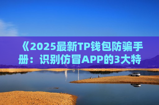 《2025最新TP钱包防骗手册：识别仿冒APP的3大特征》