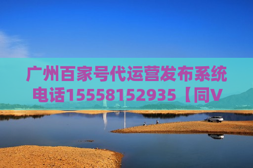 广州百家号代运营发布系统电话15558152935【同V】 广州百家号代运营发布系统电话15558152935【同V】
