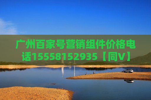广州百家号营销组件价格电话15558152935【同V】 广州百家号营销组件价格电话15558152935【同V】
