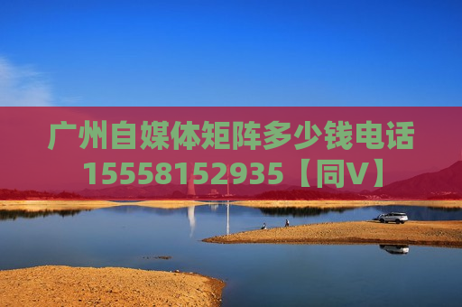 广州自媒体矩阵多少钱电话15558152935【同V】 广州自媒体矩阵多少钱电话15558152935【同V】