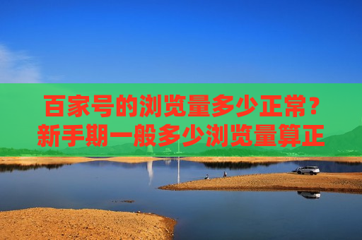 百家号的浏览量多少正常？新手期一般多少浏览量算正常范围？