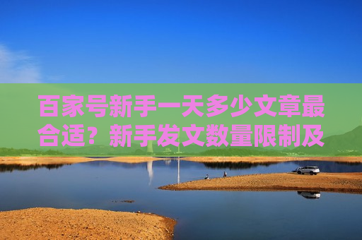 百家号新手一天多少文章最合适？新手发文数量限制及推荐影响解析