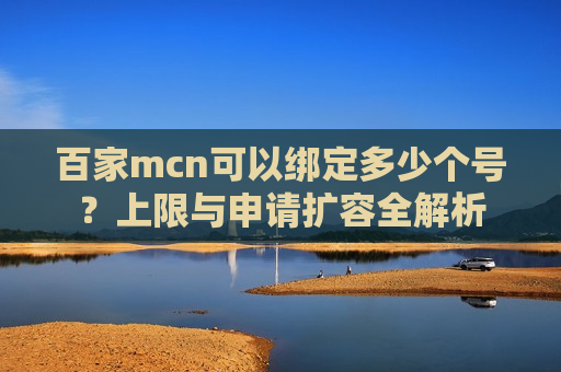 百家mcn可以绑定多少个号？上限与申请扩容全解析