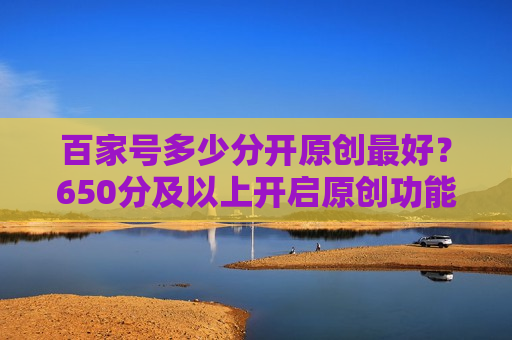 百家号多少分开原创最好？650分及以上开启原创功能的最佳分数解析