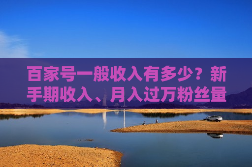 百家号一般收入有多少?新手期收入、月入过万粉丝量、计算方式及领域差异全解析 百家号一般收入有多少?新手期收入、月入过万粉丝量、计算方式及领域差异全解析
