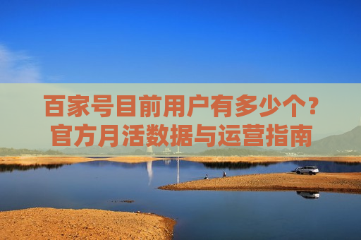 百家号目前用户有多少个?官方月活数据与运营指南 百家号目前用户有多少个?官方月活数据与运营指南