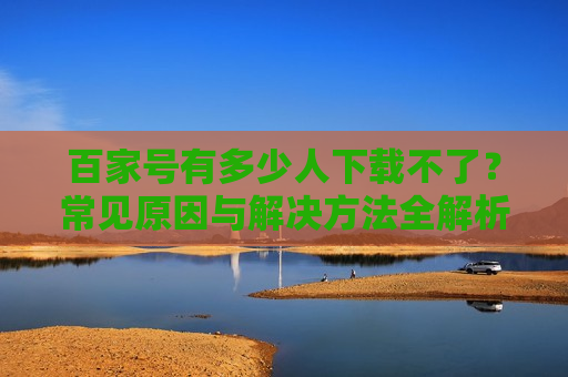 百家号有多少人下载不了？常见原因与解决方法全解析