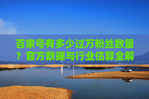 百家号有多少过万粉丝数量？官方数据与行业估算全解析