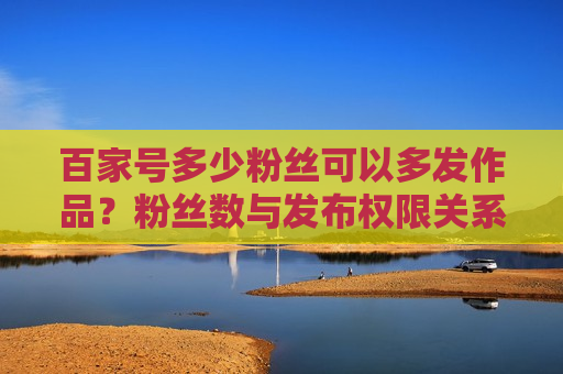 百家号多少粉丝可以多发作品?粉丝数与发布权限关系解析 百家号多少粉丝可以多发作品?粉丝数与发布权限关系解析