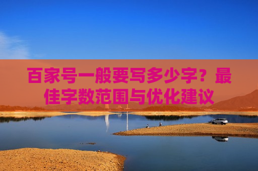 百家号一般要写多少字?最佳字数范围与优化建议 百家号一般要写多少字?最佳字数范围与优化建议