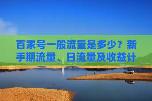百家号一般流量是多少?新手期流量、日流量及收益计算全解析 百家号一般流量是多少?新手期流量、日流量及收益计算全解析