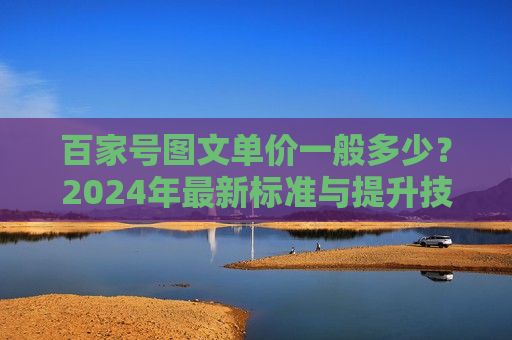 百家号图文单价一般多少？2024年最新标准与提升技巧详解