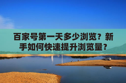 百家号第一天多少浏览？新手如何快速提升浏览量？