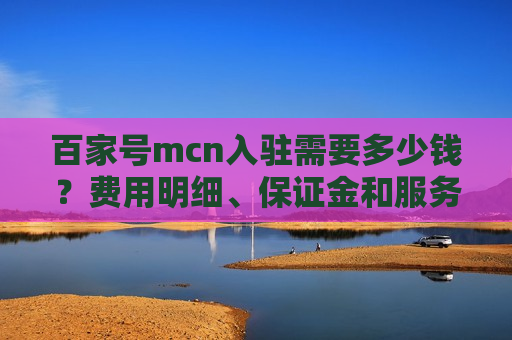 百家号mcn入驻需要多少钱？费用明细、保证金和服务费详解