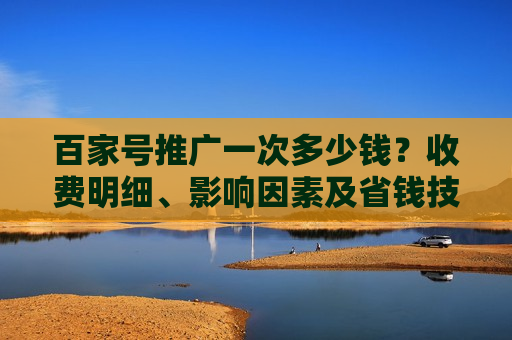 百家号推广一次多少钱？收费明细、影响因素及省钱技巧全解析