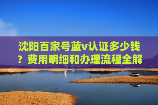 沈阳百家号蓝v认证多少钱?费用明细和办理流程全解析 沈阳百家号蓝v认证多少钱?费用明细和办理流程全解析