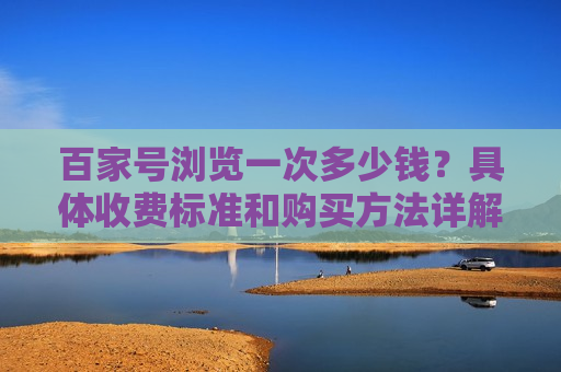百家号浏览一次多少钱?具体收费标准和购买方法详解 百家号浏览一次多少钱?具体收费标准和购买方法详解