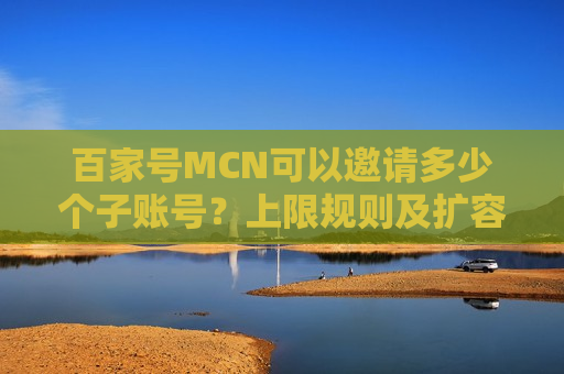 百家号MCN可以邀请多少个子账号？上限规则及扩容方法详解