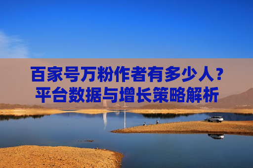 百家号万粉作者有多少人？平台数据与增长策略解析
