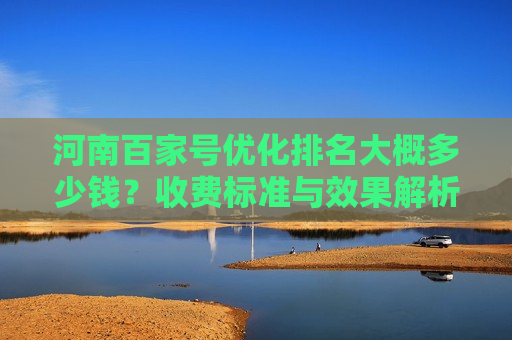 河南百家号优化排名大概多少钱？收费标准与效果解析