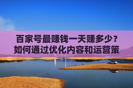 百家号最赚钱一天赚多少？如何通过优化内容和运营策略实现高收益？
