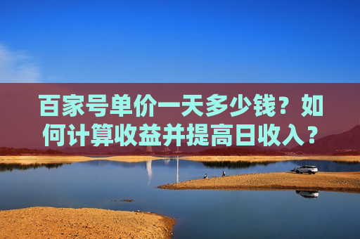 百家号单价一天多少钱?如何计算收益并提高日收入? 百家号单价一天多少钱?如何计算收益并提高日收入?