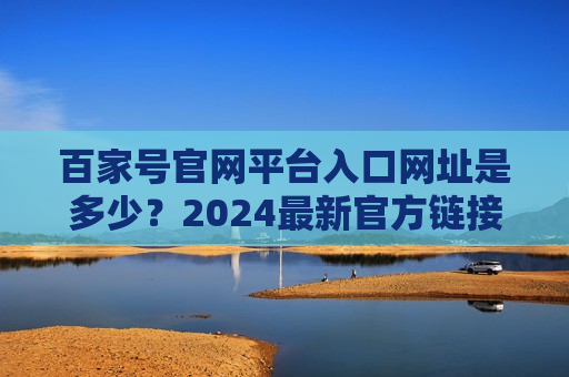 百家号官网平台入口网址是多少?2024最新官方链接及访问指南 百家号官网平台入口网址是多少?2024最新官方链接及访问指南