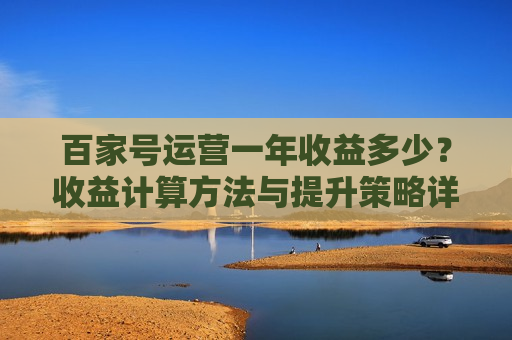 百家号运营一年收益多少?收益计算方法与提升策略详解 百家号运营一年收益多少?收益计算方法与提升策略详解
