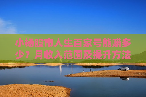 小杨股市人生百家号能赚多少？月收入范围及提升方法揭秘