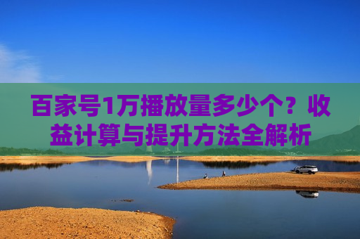 百家号1万播放量多少个？收益计算与提升方法全解析