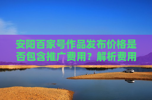安阳百家号作品发布价格是否包含推广费用?解析费用构成与省钱技巧 安阳百家号作品发布价格是否包含推广费用?解析费用构成与省钱技巧