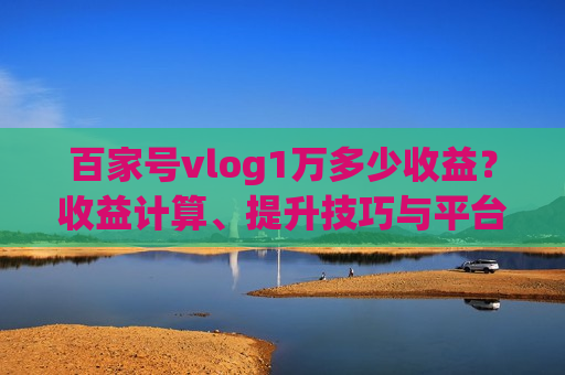 百家号vlog1万多少收益？收益计算、提升技巧与平台对比全解析