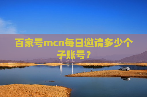 百家号mcn每日邀请多少个子账号? 百家号mcn每日邀请多少个子账号?