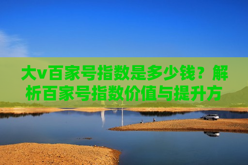 大v百家号指数是多少钱?解析百家号指数价值与提升方法 大v百家号指数是多少钱?解析百家号指数价值与提升方法