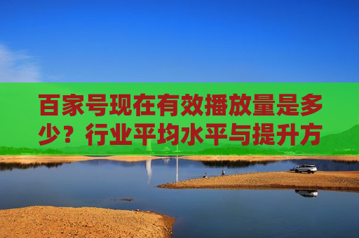 百家号现在有效播放量是多少?行业平均水平与提升方法解析 百家号现在有效播放量是多少?行业平均水平与提升方法解析