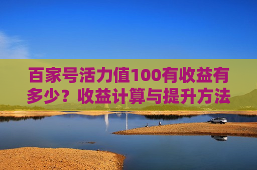 百家号活力值100有收益有多少？收益计算与提升方法详解