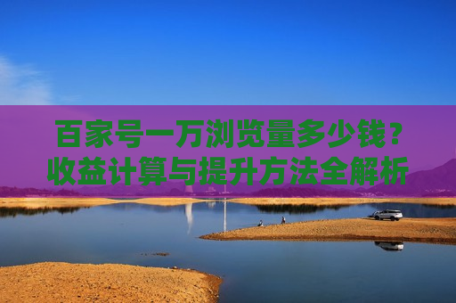 百家号一万浏览量多少钱?收益计算与提升方法全解析 百家号一万浏览量多少钱?收益计算与提升方法全解析