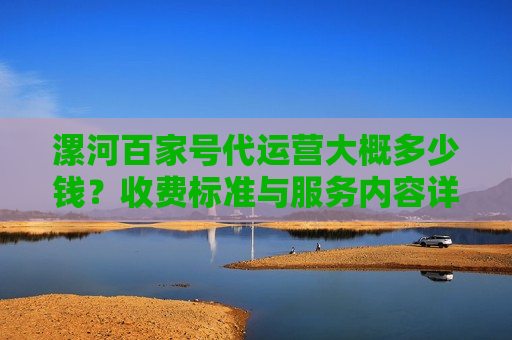 漯河百家号代运营大概多少钱?收费标准与服务内容详解 漯河百家号代运营大概多少钱?收费标准与服务内容详解