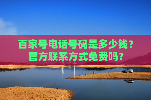 百家号电话号码是多少钱?官方联系方式免费吗? 百家号电话号码是多少钱?官方联系方式免费吗?
