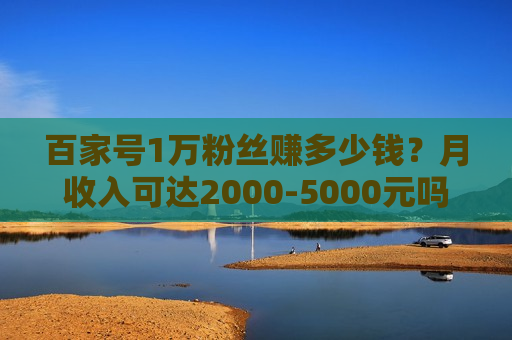百家号1万粉丝赚多少钱?月收入可达2000-5000元吗? 百家号1万粉丝赚多少钱?月收入可达2000-5000元吗?