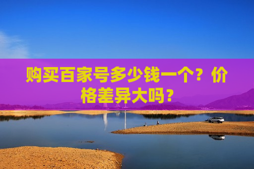 购买百家号多少钱一个?价格差异大吗? 购买百家号多少钱一个?价格差异大吗?
