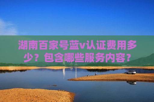 湖南百家号蓝v认证费用多少?包含哪些服务内容? 湖南百家号蓝v认证费用多少?包含哪些服务内容?
