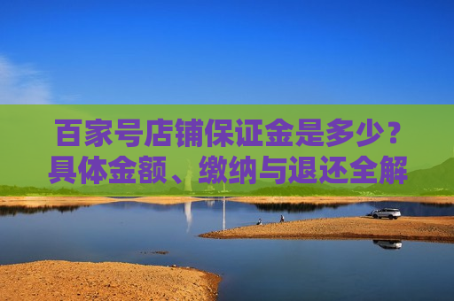百家号店铺保证金是多少?具体金额、缴纳与退还全解析 百家号店铺保证金是多少?具体金额、缴纳与退还全解析