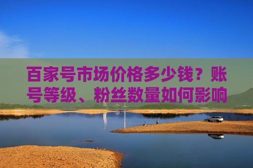 百家号市场价格多少钱?账号等级、粉丝数量如何影响价格? 百家号市场价格多少钱?账号等级、粉丝数量如何影响价格?