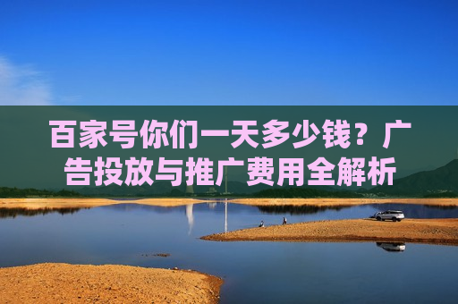百家号你们一天多少钱?广告投放与推广费用全解析 百家号你们一天多少钱?广告投放与推广费用全解析