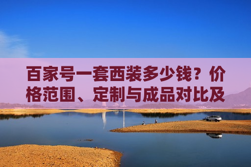 百家号一套西装多少钱?价格范围、定制与成品对比及选购指南 百家号一套西装多少钱?价格范围、定制与成品对比及选购指南