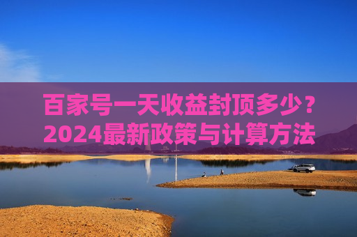 百家号一天收益封顶多少？2024最新政策与计算方法详解