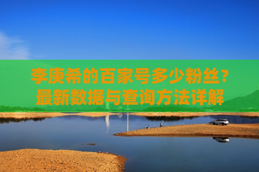 李庚希的百家号多少粉丝？最新数据与查询方法详解