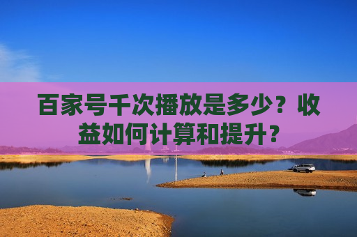 百家号千次播放是多少？收益如何计算和提升？