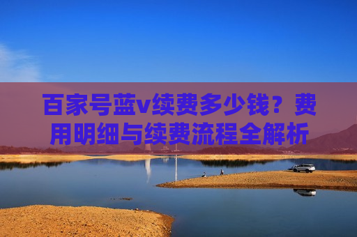 百家号蓝v续费多少钱?费用明细与续费流程全解析 百家号蓝v续费多少钱?费用明细与续费流程全解析